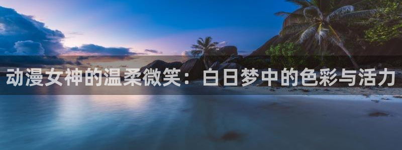 火狼网动漫万界独尊：动漫女神的温柔微笑：白日梦中的色彩与活力